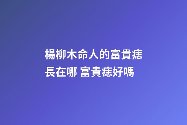 楊柳木命人的富貴痣長在哪 富貴痣好嗎